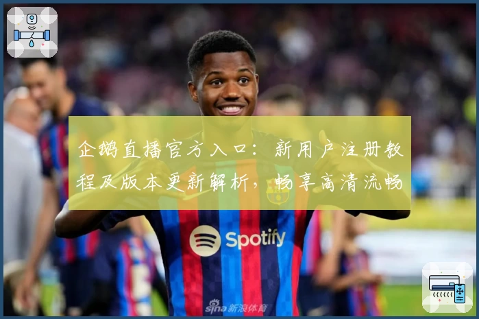 企鹅直播官方入口：新用户注册教程及版本更新解析，畅享高清流畅赛事体验