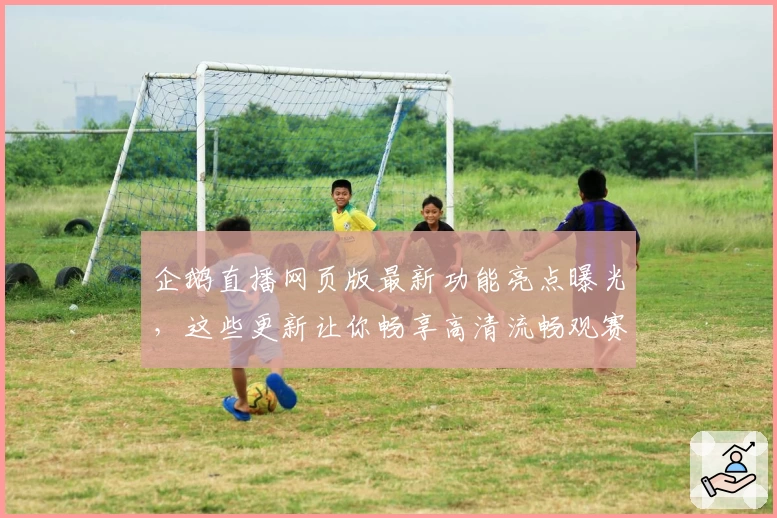 企鹅直播网页版最新功能亮点曝光，这些更新让你畅享高清流畅观赛体验