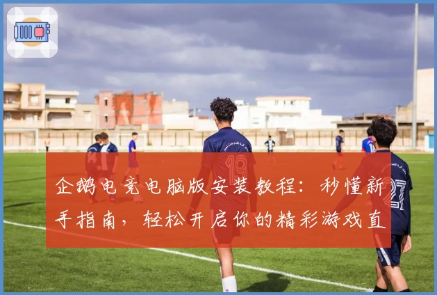 企鹅电竞电脑版安装教程:秒懂新手指南,轻松开启你的精彩游戏直播体验