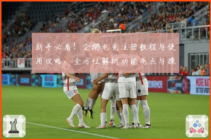 新手必看！企鹅电竞注册教程与使用攻略，全方位解析功能亮点与操作技巧