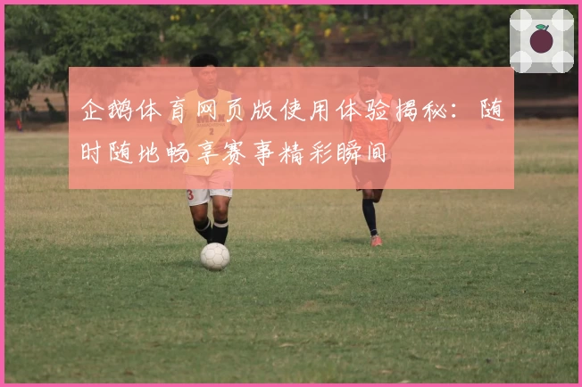 企鹅体育网页版使用体验揭秘：随时随地畅享赛事精彩瞬间