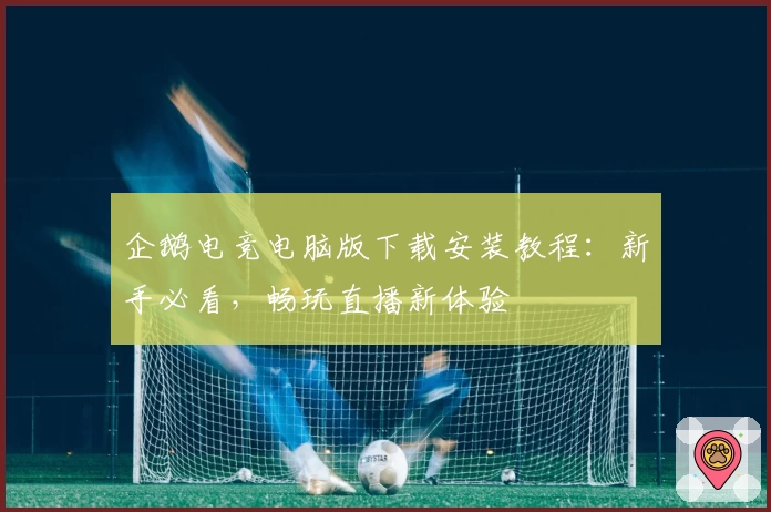 企鹅电竞电脑版下载安装教程：新手必看，畅玩直播新体验