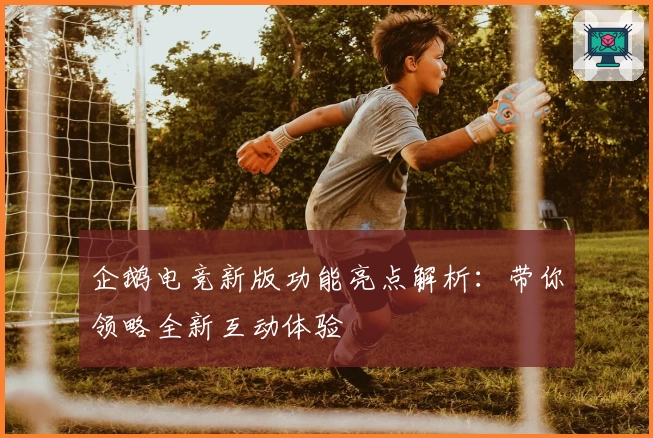 企鹅电竞新版功能亮点解析：带你领略全新互动体验