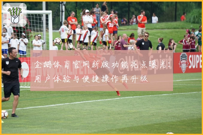 企鹅体育官网新版功能亮点曝光：用户体验与便捷操作再升级