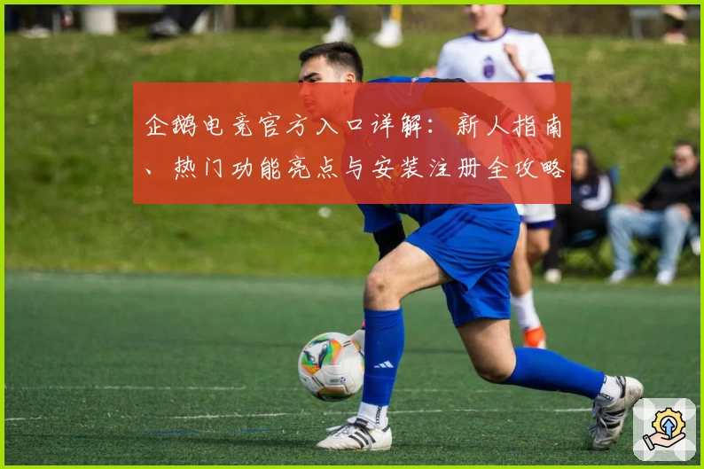 企鹅电竞官方入口详解：新人指南、热门功能亮点与安装注册全攻略
