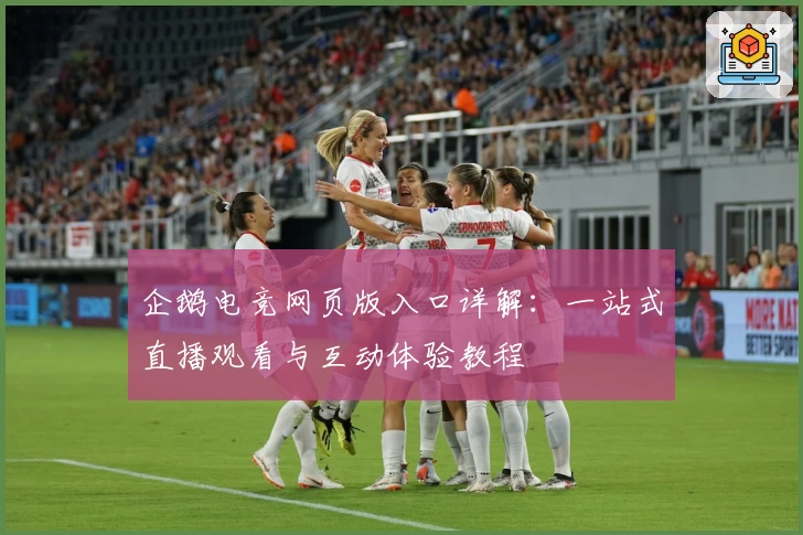 企鹅电竞网页版入口详解：一站式直播观看与互动体验教程