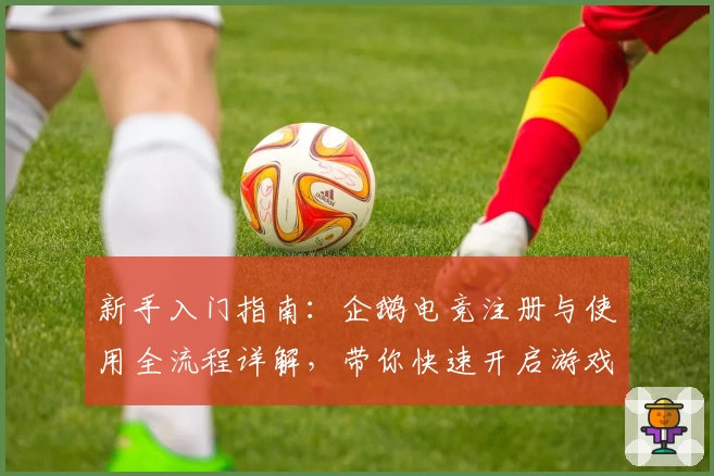 新手入门指南：企鹅电竞注册与使用全流程详解，带你快速开启游戏直播之旅