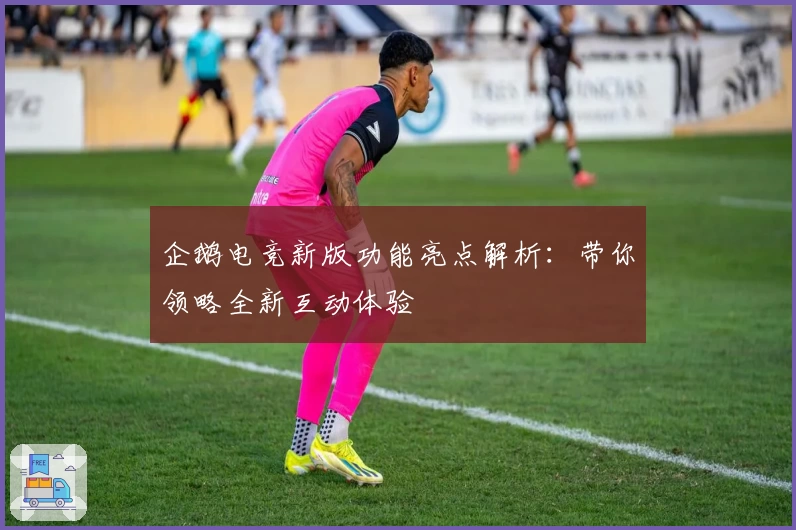 企鹅电竞新版功能亮点解析：带你领略全新互动体验