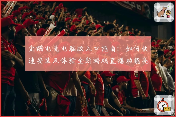 企鹅电竞电脑版入口指南：如何快速安装及体验全新游戏直播功能亮点