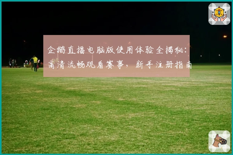 企鹅直播电脑版使用体验全揭秘：高清流畅观看赛事，新手注册指南轻松上手