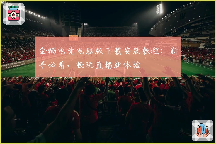 企鹅电竞电脑版下载安装教程：新手必看，畅玩直播新体验