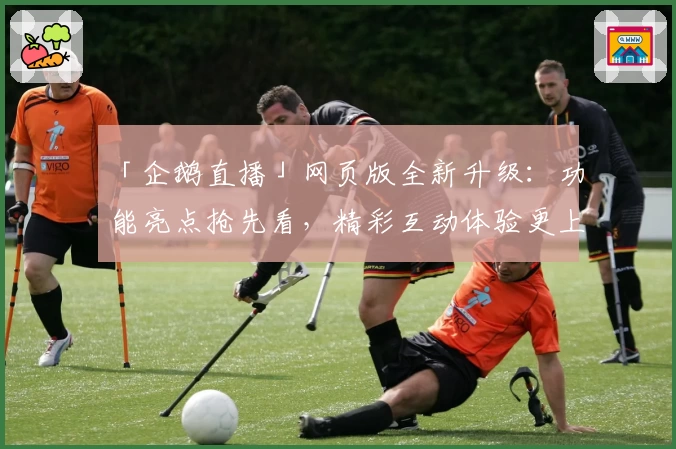 「企鹅直播」网页版全新升级：功能亮点抢先看，精彩互动体验更上一层楼