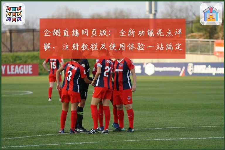 企鹅直播网页版：全新功能亮点详解，注册教程及使用体验一站搞定