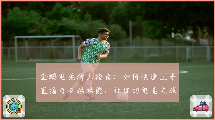 企鹅电竞新人指南:如何快速上手直播与互动功能,让你的电竞之旅更精彩