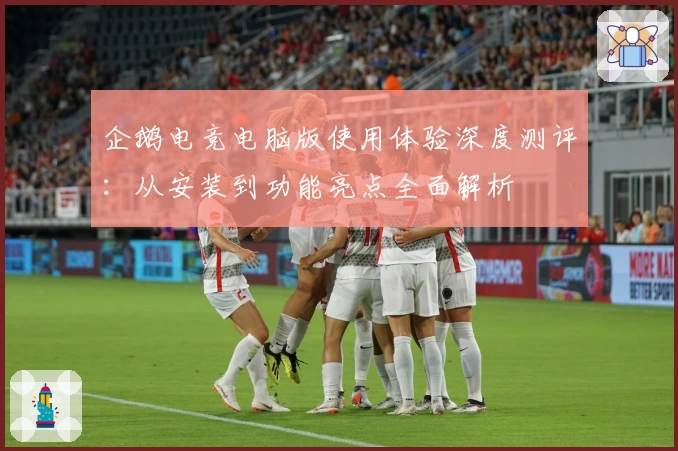 企鹅电竞电脑版使用体验深度测评：从安装到功能亮点全面解析
