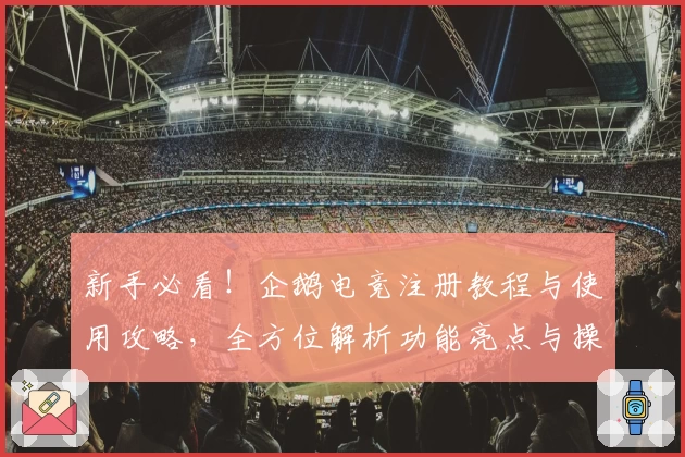 新手必看！企鹅电竞注册教程与使用攻略，全方位解析功能亮点与操作技巧