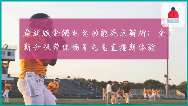 最新版企鹅电竞功能亮点解析：全新升级带你畅享电竞直播新体验